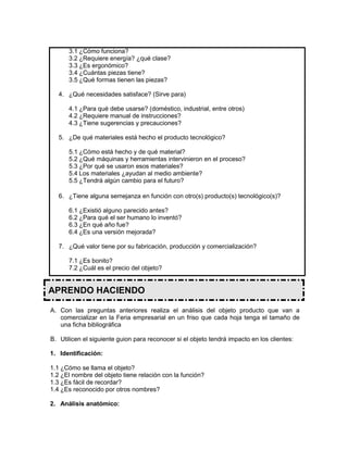3.1 ¿Cómo funciona?
3.2 ¿Requiere energía? ¿qué clase?
3.3 ¿Es ergonómico?
3.4 ¿Cuántas piezas tiene?
3.5 ¿Qué formas tienen las piezas?
4. ¿Qué necesidades satisface? (Sirve para)
4.1 ¿Para qué debe usarse? (doméstico, industrial, entre otros)
4.2 ¿Requiere manual de instrucciones?
4.3 ¿Tiene sugerencias y precauciones?
5. ¿De qué materiales está hecho el producto tecnológico?
5.1 ¿Cómo está hecho y de qué material?
5.2 ¿Qué máquinas y herramientas intervinieron en el proceso?
5.3 ¿Por qué se usaron esos materiales?
5.4 Los materiales ¿ayudan al medio ambiente?
5.5 ¿Tendrá algún cambio para el futuro?
6. ¿Tiene alguna semejanza en función con otro(s) producto(s) tecnológico(s)?
6.1 ¿Existió alguno parecido antes?
6.2 ¿Para qué el ser humano lo inventó?
6.3 ¿En qué año fue?
6.4 ¿Es una versión mejorada?
7. ¿Qué valor tiene por su fabricación, producción y comercialización?
7.1 ¿Es bonito?
7.2 ¿Cuál es el precio del objeto?
APRENDO HACIENDO
A. Con las preguntas anteriores realiza el análisis del objeto producto que van a
comercializar en la Feria empresarial en un friso que cada hoja tenga el tamaño de
una ficha bibliográfica
B. Utilicen el siguiente guion para reconocer si el objeto tendrá impacto en los clientes:
1. Identificación:
1.1 ¿Cómo se llama el objeto?
1.2 ¿El nombre del objeto tiene relación con la función?
1.3 ¿Es fácil de recordar?
1.4 ¿Es reconocido por otros nombres?
2. Análisis anatómico:
 