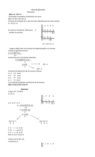 Q(x)= x4 - 5x2 + 4
Se procede a completar el polinomio con ceros
Q(x)= x4 -0x3 -5x2 +0x +4
Se sacan los multiplos de 4, que con estos obtendremos las raices enteras
x= -±4; ±2; ±1
1 0 -5 0 4
Se realiza el metodo de ruffini para -2 -2 4 2 -4
resolver la ecuacion 1 -2 -1 2 0
2 2 0 -2
1 0 -1 0
A= 1 B= 0 C= -1
Luego se llega hasta una ecuacion de segundo grado y se resuelve
usando la siguiente formula:
x= -b ± √(b)²-4.a.c
2.a
Sustituimos por lo resultados obtenidos
x= -0 ±√(0)²-4 .1.(-1)
2
x= ±√4 2/2 = 1
2
-2/2= -1
Se toman los polinomios de los numero enteros
x= -2 (x+2)
x= 2 (x-2)
x= 1 (x-1)
x= -1 (x+1)
Y se sustituye quedando el polinomio de tal manera:
Q(x)= (x+2).(x-2).(x-1).(x+1)
Ejercicios
1) S(x)= 2x³- 7x²+8x-3
x= ±3; ±1
2 -7 8 -3
1 2 -5 3
a= 2 b=-5 C= 3 2 -5 3 0
x= - (-5) ± Ѵ(-5)²-4. 2.3
2.2
x= 5 ±Ѵ25 - 24
4
x= 5 ±Ѵ1
4
5-1 = 4 = 1 5+1 = 6 = 3
4 4 4 4 2
x= 1 (x-1)
x= ³/₂ (x-³/₂ )
x= 1 (x-1)
S(x)= (x-1).(x- ³/₂).(x-1)
2) P(x)= 2x⁴+x³-8x²-x+6
x=±6;±3;±2,±1
2 1 -8 -1 6
Guia de Ejercicios
Polinomios
 