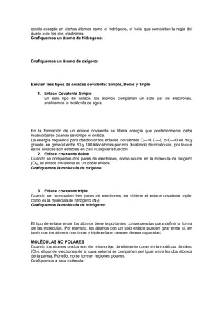 octeto excepto en ciertos átomos como el hidrógeno, el helio que completan la regla del
dueto o de los dos electrones.
Grafiquemos un átomo de hidrógeno:
Grafiquemos un átomo de oxígeno:
Existen tres tipos de enlaces covalente: Simple, Doble y Triple
1. Enlace Covalente Simple
En este tipo de enlace, los átomos comparten un solo par de electrones,
analicemos la molécula de agua.
En la formación de un enlace covalente se libera energía que posteriormente debe
reabsorberse cuando se rompe el enlace.
La energía requerida para desdoblar los enlaces covalentes C—H, C—C o C—O es muy
grande, en general entre 80 y 100 kilocalorías por mol (kcal/mol) de moléculas, por lo que
estos enlaces son estables en casi cualquier situación.
2. Enlace covalente doble
Cuando se comparten dos pares de electrones, como ocurre en la molécula de oxígeno
(O2), el enlace covalente es un doble enlace.
Grafiquemos la molécula de oxígeno:
3. Enlace covalente triple
Cuando se comparten tres pares de electrones, se obtiene el enlace covalente triple,
como es la molécula de nitrógeno (N2)
Grafiquemos la molécula de nitrógeno:
El tipo de enlace entre los átomos tiene importantes consecuencias para definir la forma
de las moléculas. Por ejemplo, los átomos con un solo enlace pueden girar entre sí, en
tanto que los átomos con doble y triple enlace carecen de esa capacidad.
MOLÉCULAS NO POLARES
Cuando los átomos unidos son del mismo tipo de elemento como en la molécula de cloro
(Cl2), el par de electrones de la capa externa se comparten por igual entre los dos átomos
de la pareja, Por ello, no se forman regiones polares.
Grafiquemos a esta molécula:
 