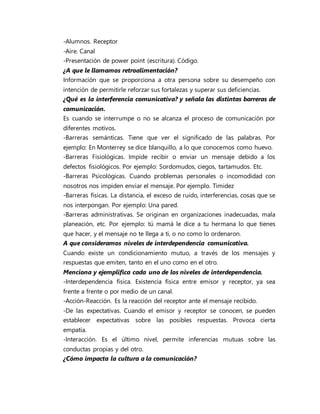 -Alumnos. Receptor 
-Aire. Canal 
-Presentación de power point (escritura). Código. 
¿A que le llamamos retroalimentación? 
Información que se proporciona a otra persona sobre su desempeño con 
intención de permitirle reforzar sus fortalezas y superar sus deficiencias. 
¿Qué es la interferencia comunicativa? y señala las distintas barreras de 
comunicación. 
Es cuando se interrumpe o no se alcanza el proceso de comunicación por 
diferentes motivos. 
-Barreras semánticas. Tiene que ver el significado de las palabras. Por 
ejemplo: En Monterrey se dice blanquillo, a lo que conocemos como huevo. 
-Barreras Fisiológicas. Impide recibir o enviar un mensaje debido a los 
defectos fisiológicos. Por ejemplo: Sordomudos, ciegos, tartamudos. Etc. 
-Barreras Psicológicas. Cuando problemas personales o incomodidad con 
nosotros nos impiden enviar el mensaje. Por ejemplo. Timidez 
-Barreras físicas. La distancia, el exceso de ruido, interferencias, cosas que se 
nos interpongan. Por ejemplo: Una pared. 
-Barreras administrativas. Se originan en organizaciones inadecuadas, mala 
planeación, etc. Por ejemplo: tú mamá le dice a tu hermana lo que tienes 
que hacer, y el mensaje no te llega a ti, o no como lo ordenaron. 
A que consideramos niveles de interdependencia comunicativa. 
Cuando existe un condicionamiento mutuo, a través de los mensajes y 
respuestas que emiten, tanto en el uno como en el otro. 
Menciona y ejemplifica cada uno de los niveles de interdependencia. 
-Interdependencia física. Existencia física entre emisor y receptor, ya sea 
frente a frente o por medio de un canal. 
-Acción-Reacción. Es la reacción del receptor ante el mensaje recibido. 
-De las expectativas. Cuando el emisor y receptor se conocen, se pueden 
establecer expectativas sobre las posibles respuestas. Provoca cierta 
empatía. 
-Interacción. Es el último nivel, permite inferencias mutuas sobre las 
conductas propias y del otro. 
¿Cómo impacta la cultura a la comunicación? 
 