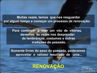 Muitas vezes, temos que nos resguardar 
por algum tempo e começar um processo de renovação. 
Para continuar a voar um vôo de vitórias, 
devemos às vezes nos desprender 
de lembranças, costumes e outras 
tradições do passado. 
Somente livres do peso do passado, poderemos 
aproveitar o valioso resultado de uma... 
RENOVAçÃO 
Adaptado 
por João Melo 
e Eraldo Monteiro 
