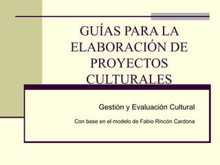 GUÍAS PARA LA 
ELABORACIÓN DE 
PROYECTOS 
CULTURALES 
Gestión y Evaluación Cultural 
Con base en el modelo de Fabio Rincón Cardona 
 
