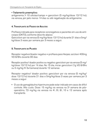 18
• T• T• T• T• Tratamento preemptivo:ratamento preemptivo:ratamento preemptivo:ratamento preemptivo:ratamento preemptivo:
antigenemia > 10 células/campo = ganciclovir (5 mg/kg/dose 12/12 hs),
via venosa, por pelo menos 14 dias ou até negativação da antigenemia
4. TRANSPLANTE DE FÍGADO EM ADULTOS
Profilaxia indicada para receptores soronegativos e pacientes em uso de anti-
corpos (OKT3), conforme descrito abaixo:::::
Ganciclovir por via venosa (5 mg/kg/dose 12/12 hs) durante 21 dias e 5mg/
kg/dose 3 vezes por semana por 3 meses a seguir.
5. TRANSPLANTE DE PULMÃO
Receptor negativo/doador negativo = profilaxia para Herpes: aciclovir 400mg
VO 8/8hs durante 90 dias
Receptor positivo/ doador positivo ou negativo: ganciclovir por via venosa (5 mg/
kg/dose 12/12 hs) por 14 dias. No 15 dia, iniciar ganciclovir (1g VO 8/8hs
ou 5 mg/kg IV 3x/semana) durante 12 semanas
Receptor negativo/ doador positivo: ganciclovir por via venosa (5 mg/kg/
dose 12/12 hs) durante 21 dias e 5mg/kg/dose 3 vezes por semana por 3
meses a seguir
••••• O uso de gamaglobulina hiperimune pode estar indicado em casos de difícil
controle. Alto custo. Dose: 15 mg/kg via venosa na 2a
semana de pós-
operatório; 7,5 mg/kg via venosa na 4a
, 6a
, 8a
, 10 e 12 semana após
transplante.
Citomegalovírus em Transplante de Órgãos
 