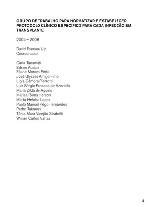 4
GRUPO DE TRABALHO PARA NORMATIZAR E ESTABELECER
PROTOCOLO CLÍNICO ESPECÍFICO PARA CADA INFECÇÃO EM
TRANSPLANTE
2005 – 2008
David Everson Uip
Coordenador
Carla Tanamati
Edson Abdala
Eliane Moraes Pinto
José Ulysses Amigo Filho
Ligia Câmera Pierrotti
Luiz Sérgio Fonseca de Azevedo
Maria Zilda de Aquino
Marisa Roma Herson
Marta Heloísa Lopes
Paulo Manoel Pêgo Fernandes
Pedro Takanori
Tânia Mara Varejão Strabelli
Willian Carlos Nahas
 