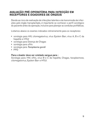 9
AVALIAÇÃO PRÉ-OPERATÓRIA PARA INFECÇÃO EM
RECEPTORES E DOADORES DE ÓRGÃOS
Devido ao risco de reativação de infecções latentes e da transmissão de infec-
ções pelo órgão transplantado, é importante se conhecer o perfil sorológico
do paciente antes da operação, inclusive para planejar as condutas profiláticas.
Listamos abaixo os exames indicados rotineiramente para os receptores:
••••• sorologia para HIV, citomegalovírus, vírus Epstein Barr, vírus A, B e C da
hepatite e HTLV
••••• sorologia para Doença de Chagas
••••• sorologia para sífilis
••••• sorologia para Toxoplasma gondi
••••• PPD
PPPPPara o doador deve ser coletado sangue para :ara o doador deve ser coletado sangue para :ara o doador deve ser coletado sangue para :ara o doador deve ser coletado sangue para :ara o doador deve ser coletado sangue para :
Sorologia para: HIV, sífilis, vírus B e C da hepatite, Chagas, toxoplasmose,
citomegalovírus, Epstein Barr e HTLV.
 
