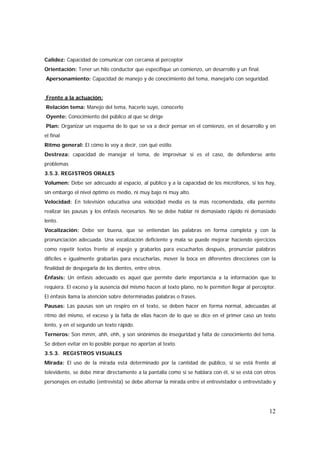 12
Calidez: Capacidad de comunicar con cercanía al perceptor
Orientación: Tener un hilo conductor que especifique un comienzo, un desarrollo y un final.
Apersonamiento: Capacidad de manejo y de conocimiento del tema, manejarlo con seguridad.
Frente a la actuación:
Relación tema: Manejo del tema, hacerlo suyo, conocerlo
Oyente: Conocimiento del público al que se dirige
Plan: Organizar un esquema de lo que se va a decir pensar en el comienzo, en el desarrollo y en
el final
Ritmo general: El cómo lo voy a decir, con qué estilo.
Destreza: capacidad de manejar el tema, de improvisar si es el caso, de defenderse ante
problemas
3.5.3. REGISTROS ORALES
Volumen: Debe ser adecuado al espacio, al público y a la capacidad de los micrófonos, si los hay,
sin embargo el nivel óptimo es medio, ni muy bajo ni muy alto.
Velocidad: En televisión educativa una velocidad media es la más recomendada, ella permite
realizar las pausas y los énfasis necesarios. No se debe hablar ni demasiado rápido ni demasiado
lento.
Vocalización: Debe ser buena, que se entiendan las palabras en forma completa y con la
pronunciación adecuada. Una vocalización deficiente y mala se puede mejorar haciendo ejercicios
como repetir textos frente al espejo y grabarlos para escucharlos después, pronunciar palabras
difíciles e igualmente grabarlas para escucharlas, mover la boca en diferentes direcciones con la
finalidad de despegarla de los dientes, entre otros.
Énfasis: Un énfasis adecuado es aquel que permite darle importancia a la información que lo
requiera. El exceso y la ausencia del mismo hacen al texto plano, no le permiten llegar al perceptor.
El énfasis llama la atención sobre determinadas palabras o frases.
Pausas: Las pausas son un respiro en el texto, se deben hacer en forma normal, adecuadas al
ritmo del mismo, el exceso y la falta de ellas hacen de lo que se dice en el primer caso un texto
lento, y en el segundo un texto rápido.
Terneros: Son mmm, ahh, ehh, y son sinónimos de inseguridad y falta de conocimiento del tema.
Se deben evitar en lo posible porque no aportan al texto.
3.5.3. REGISTROS VISUALES
Mirada: El uso de la mirada está determinado por la cantidad de público, si se está frente al
televidente, se debe mirar directamente a la pantalla como si se hablara con él, si se está con otros
personajes en estudio (entrevista) se debe alternar la mirada entre el entrevistador o entrevistado y
 