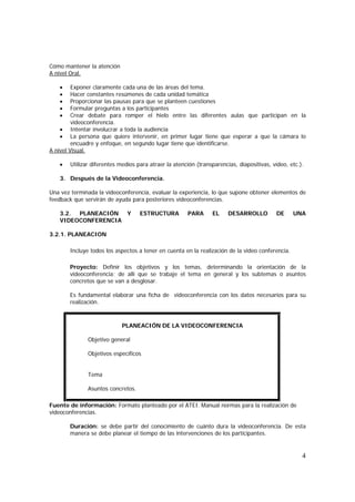 4
Cómo mantener la atención
A nivel Oral.
• Exponer claramente cada una de las áreas del tema.
• Hacer constantes resúmenes de cada unidad temática
• Proporcionar las pausas para que se planteen cuestiones
• Formular preguntas a los participantes
• Crear debate para romper el hielo entre las diferentes aulas que participan en la
videoconferencia.
• Intentar involucrar a toda la audiencia
• La persona que quiere intervenir, en primer lugar tiene que esperar a que la cámara lo
encuadre y enfoque, en segundo lugar tiene que identificarse.
A nivel Visual.
• Utilizar diferentes medios para atraer la atención (transparencias, diapositivas, vídeo, etc.).
3. Después de la Videoconferencia.
Una vez terminada la videoconferencia, evaluar la experiencia, lo que supone obtener elementos de
feedback que servirán de ayuda para posteriores videoconferencias.
3.2. PLANEACIÓN Y ESTRUCTURA PARA EL DESARROLLO DE UNA
VIDEOCONFERENCIA
3.2.1. PLANEACION
Incluye todos los aspectos a tener en cuenta en la realización de la video conferencia.
Proyecto: Definir los objetivos y los temas, determinando la orientación de la
videoconferencia; de allí que se trabaje el tema en general y los subtemas o asuntos
concretos que se van a desglosar.
Es fundamental elaborar una ficha de videoconferencia con los datos necesarios para su
realización.
PLANEACIÓN DE LA VIDEOCONFERENCIA
Objetivo general
Objetivos específicos
Tema
Asuntos concretos.
Fuente de información: Formato planteado por el ATEI. Manual normas para la realización de
videoconferencias.
Duración: se debe partir del conocimiento de cuánto dura la videoconferencia. De esta
manera se debe planear el tiempo de las intervenciones de los participantes.
 