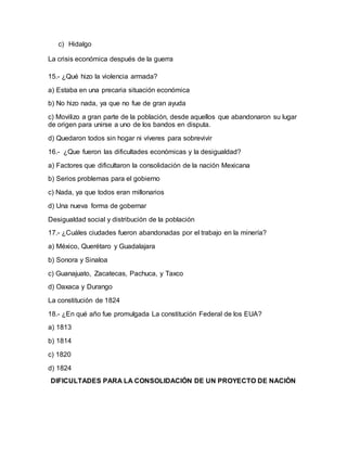 c) Hidalgo
La crisis económica después de la guerra
15.- ¿Qué hizo la violencia armada?
a) Estaba en una precaria situación económica
b) No hizo nada, ya que no fue de gran ayuda
c) Movilizo a gran parte de la población, desde aquellos que abandonaron su lugar
de origen para unirse a uno de los bandos en disputa.
d) Quedaron todos sin hogar ni víveres para sobrevivir
16.- ¿Que fueron las dificultades económicas y la desigualdad?
a) Factores que dificultaron la consolidación de la nación Mexicana
b) Serios problemas para el gobierno
c) Nada, ya que todos eran millonarios
d) Una nueva forma de gobernar
Desigualdad social y distribución de la población
17.- ¿Cuáles ciudades fueron abandonadas por el trabajo en la minería?
a) México, Querétaro y Guadalajara
b) Sonora y Sinaloa
c) Guanajuato, Zacatecas, Pachuca, y Taxco
d) Oaxaca y Durango
La constitución de 1824
18.- ¿En qué año fue promulgada La constitución Federal de los EUA?
a) 1813
b) 1814
c) 1820
d) 1824
DIFICULTADES PARA LA CONSOLIDACIÓN DE UN PROYECTO DE NACIÓN
 