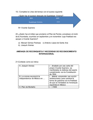 19.- Completa la Línea del tiempo con el suceso siguiente
¿Quién fue el sucesor después de Guadalupe Victoria?
R= Vicente Guerrero
20.-¿Quién fue el militar que proclamo el Plan de Perote y encabezo el motín
de la Acordada, ocurridos en septiembre y en noviembre cuya finalidad era
apoyar a Vicente Guerrero?
a) Manuel Gómez Pedraza c) Antonio López de Santa Ana
b) Joaquín Arenas
AMENAZA DE RECONQUISTA Y NECESIDAD DE RECONOCIMIENTO
INTERNACIONAL
21-Contesta como se indica
A. Joaquín Arenas ( )Avalado por una carta del
propio Vicente Guerrero; se
manifestaba la defensa del exacto
cumplimiento con la Constitución
de 1824
B. La corona reconoció la
independencia de México en….
( )Intento emprender una acción
revolucionaria para cambiar la
forma de gobierno con la finalidad
de que se reinstalara la monarquía
española en México
C. Plan de Montaño ( ) 1836
1824 1829
Guadalupe Victoria ????
 