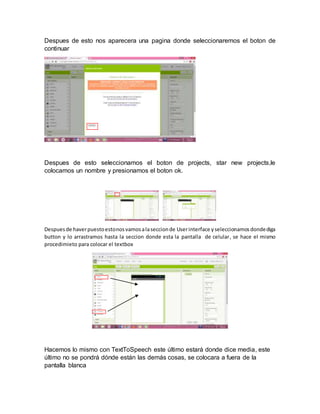Despues de esto nos aparecera una pagina donde seleccionaremos el boton de
continuar
Despues de esto seleccionamos el boton de projects, star new projects,le
colocamos un nombre y presionamos el boton ok.
Despuesde haverpuestoestonosvamosalaseccionde Userinterface yseleccionamosdondediga
button y lo arrastramos hasta la seccion donde esta la pantalla de celular, se hace el mismo
procedimieto para colocar el textbox
Hacemos lo mismo con TextToSpeech este último estará donde dice media, este
último no se pondrá dónde están las demás cosas, se colocara a fuera de la
pantalla blanca
 
