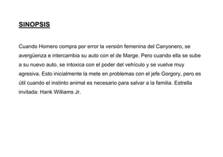 SINOPSIS
Cuando Homero compra por error la versión femenina del Canyonero, se
avergüenza e intercambia su auto con el de Marge. Pero cuando ella se sube
a su nuevo auto, se intoxica con el poder del vehículo y se vuelve muy
agresiva. Esto inicialmente la mete en problemas con el jefe Gorgory, pero es
útil cuando el instinto animal es necesario para salvar a la familia. Estrella
invitada: Hank Williams Jr.
 