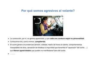 Por qué somos agresivos al volante?
 La conducción, por sí, no genera agresividad, y que cada uno conduce según su personalidad.
 Conducimos tal y como vivimos: compitiendo.
 El coche genera circunstancias (tensión, soledad, hastío de horas al volante, comportamientos
inaceptables de otros, sensación de fortaleza e impunidad que transmite el "caparazón" del coche, ...)
que liberan agresividades que pueden no manifestarse fuera del coche.
 ………
 