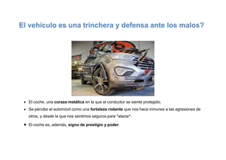 El vehículo es una trinchera y defensa ante los malos?
 El coche, una coraza metálica en la que el conductor se siente protegido.
 Se percibe el automóvil como una fortaleza rodante que nos hace inmunes a las agresiones de
otros, y desde la que nos sentimos seguros para "atacar".
 El coche es, además, signo de prestigio y poder.
 