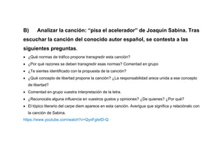 B) Analizar la canción: “pisa el acelerador” de Joaquín Sabina. Tras
escuchar la canción del conocido autor español, se contesta a las
siguientes preguntas.
 ¿Qué normas de tráfico propone transgredir esta canción?
 ¿Por qué razones se deben transgredir esas normas? Comentad en grupo
 ¿Te sientes identificado con la propuesta de la canción?
 ¿Qué concepto de libertad propone la canción? ¿La responsabilidad arece unida a ese concepto
de libertad?
 Comentad en grupo vuestra interpretación de la letra.
 ¿Reconocéis alguna influencia en vuestros gustos y opiniones? ¿De quienes? ¿Por qué?
 El tópico literario del carpe diem aparece en esta canción. Averigua que significa y relaciónalo con
la canción de Sabina.
https://www.youtube.com/watch?v=QyxFgIeID-Q
 