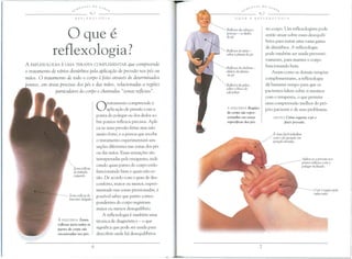 oque e
reflexologia?
A REFLEXOLOGIA E UMA TERAPIA COMPLEMENTAR que compreende
o tratamento de varios disturbios pela aplicac;ao de pressao nos pes ou
maos. 0 tratamento de todo 0 corpo e feito atraves de determinados
pontos, em areas precisas dos pes e das maos, relacionadas a regioes
particulares do corpo e chamadas "zonas reflexas".
Zona reflexa
do pulrniio
esquerdo
A ESQUERDA Zonas
reflexas paya todas as
partes do corpo sao
encontradas nos pes.
Otratamento compreende a
aplica~ao de pressao com a
ponta do polegar ou dos dedos so-
bre pontos reflexos precisos. Apli-
ca-se uma pressao firme mas nao
muito forte, e a pessoa que recebe
o tratamento experimentara sen-
sa~5es diferentes nas zonas dos pes
ou das mao . Essas sensa~5es sac
interpretadas pelo terapeuta, indi-
cando quais partes do corpo estao
funcionando bem e quais nao es-
tao. De acordo com 0 grau de des-
conforto, maior ou menor, experi-
mentado nas zonas pressionadas, e
possivel saber que partes corres-
pondentes do corpo registram
maior ou menor desequilibrio.
A reflexologia e tambem uma
tecnica de diagn6stico - 0 que
significa que pode ser usada para
descobrir onde ha desequilibrios
Reflexos do cabe,a e
pesco,o - os dedos
dope
no corpo. Um reflexologista pode
entao atllar sobre esses desequili-
brios para tratar uma vasta gama
de disturbios. A reflexologia
pode tambem ser usada preventi-
vamente, para manter 0 corpo
funcionando bem.
Assim como as demais terapias
complementares, a reflexologia
da bastante tempo para que os
pacientes falem sobre si mesmos
com 0 terapeuta, 0 que permite
uma compreensao melhor do pr6-
prio paciente e de seus problemas.
Reflexos do peito -
sobre a planta do pe
Reflexos do abdome -
abaixo do planta
dope
Reflexos do pelve -
sobre 0 bloco do
calcanhar
A ESQUERDA RegiOes
do corpo sao yepre-
sentadas em tonas
especificas dos pes.
ABAIXO Como seguray 0 pe e
fazer pressao.
E mais ideil trabalhar
com 0 pe apoiado em
posi,ao elevado.
Apuca-se a pressiio nos
pomos reflexos com 0
polegar inclinado.
 