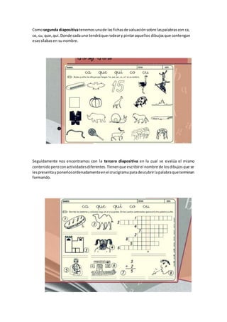 Comosegunda diapositivatenemosunade lasfichasde valuaciónsobre laspalabrascon ca,
co, cu, que,qui.Donde cadauno tendráque rodeary pintaraquellos dibujosque contengan
esassílabasen su nombre.
Seguidamente nos encontramos con la tercera diapositiva en la cual se evalúa el mismo
contenidoperoconactividadesdiferentes.Tienenque escribirel nombre de losdibujosque se
lespresentayponerlosordenadamenteenelcrucigramaparadescubrirlapalabraque terminan
formando.
 