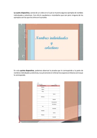 La cuarta diapositiva, consta de un video en el cual se muestra algunos ejemplos de nombres
individuales y colectivos. Con ello le ayudamos a recordarles que son pero ninguno de los
ejemplos son los que les entra en la prueba.
En esta quinta diapositiva, podemos observar la prueba que le corresponde a la parte de
nombresindividualesycolectivos,lacual consiste enrellenarlosespaciosenblancoconloque
le corresponde.
 