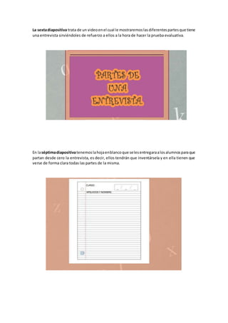 La sextadiapositiva trata de un videoenel cual le mostraremoslasdiferentespartesque tiene
una entrevista sirviéndoles de refuerzo a ellos a la hora de hacer la prueba evaluativa.
En laséptimadiapositivatenemoslahojaenblancoque selesentregaraalosalumnosparaque
partan desde cero la entrevista, es decir, ellos tendrán que inventársela y en ella tienen que
verse de forma clara todas las partes de la misma.
 