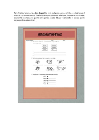 Para finalizar tenemos la octava diapositiva en la cual presentamos la ficha a realizar sobre el
tema de las onomatopeyas. En ella los alumnos deben de relacionar, inventarse una oración,
escribir la onomatopeya que le corresponde a cada dibujo, y completar el sonido que le
corresponde a cada animal.
 