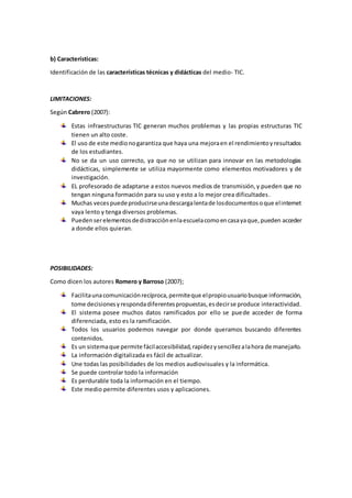 b) Características:
Identificación de las características técnicas y didácticas del medio- TIC.
LIMITACIONES:
Según Cabrero (2007):
Estas infraestructuras TIC generan muchos problemas y las propias estructuras TIC
tienen un alto coste.
El uso de este medionogarantiza que haya una mejoraen el rendimientoyresultados
de los estudiantes.
No se da un uso correcto, ya que no se utilizan para innovar en las metodologías
didácticas, simplemente se utiliza mayormente como elementos motivadores y de
investigación.
EL profesorado de adaptarse a estos nuevos medios de transmisión,y pueden que no
tengan ninguna formación para su uso y esto a lo mejor crea dificultades.
Muchas vecespuedeproducirseunadescargalentade losdocumentosoque elinternet
vaya lento y tenga diversos problemas.
Puedenserelementosdedistracciónenlaescuelacomoencasayaque,pueden acceder
a donde ellos quieran.
POSIBILIDADES:
Como dicen los autores Romero y Barroso (2007);
Facilitaunacomunicaciónrecíproca,permiteque elpropiousuariobusque información,
tome decisionesyrespondadiferentespropuestas,esdecirse produce interactividad.
El sistema posee muchos datos ramificados por ello se puede acceder de forma
diferenciada, esto es la ramificación.
Todos los usuarios podemos navegar por donde queramos buscando diferentes
contenidos.
Es un sistemaque permite fácilaccesibilidad,rapidezysencillezalahora de manejarlo.
La información digitalizada es fácil de actualizar.
Une todas las posibilidades de los medios audiovisuales y la informática.
Se puede controlar todo la información
Es perdurable toda la información en el tiempo.
Este medio permite diferentes usos y aplicaciones.
 