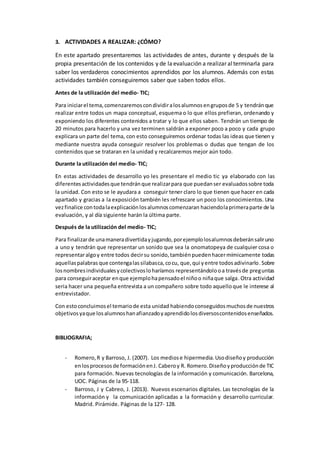 3. ACTIVIDADES A REALIZAR: ¿CÓMO?
En este apartado presentaremos las actividades de antes, durante y después de la
propia presentación de los contenidos y de laevaluación a realizar alterminarla para
saber los verdaderos conocimientos aprendidos por los alumnos. Además con estas
actividades también conseguiremos saber que saben todos ellos.
Antes de la utilización del medio- TIC;
Para iniciarel tema,comenzaremoscondividiralosalumnosengruposde 5 y tendránque
realizar entre todos un mapa conceptual, esquema o lo que ellos prefieran, ordenando y
exponiendo los diferentes contenidos a tratar y lo que ellos saben. Tendrán un tiempo de
20 minutos para hacerlo y una vez terminen saldrán a exponer poco a poco y cada grupo
explicara un parte del tema, con esto conseguiremos ordenar todas las ideas que tienen y
mediante nuestra ayuda conseguir resolver los problemas o dudas que tengan de los
contenidos que se trataran en la unidad y recalcaremos mejor aún todo.
Durante la utilización del medio- TIC;
En estas actividades de desarrollo yo les presentare el medio tic ya elaborado con las
diferentesactividadesque tendránque realizarpara que puedanser evaluadossobre toda
la unidad. Con esto se le ayudara a conseguir tener claro lo que tienen que hacer en cada
apartado y gracias a la exposición también les refrescare un poco los conocimientos. Una
vezfinalice contodalaexplicaciónlosalumnoscomenzaran haciendolaprimeraparte de la
evaluación, y al día siguiente harán la última parte.
Después de la utilización del medio- TIC;
Para finalizarde unamaneradivertidayjugando,porejemplolosalumnosdeberánsaliruno
a uno y tendrán que representar un sonido que sea la onomatopeya de cualquier cosa o
representaralgoy entre todos decirsu sonido,tambiénpuedenhacermímicamente todas
aquellaspalabras que contengalassilabasca,cocu, que,qui yentre todosadivinarlo.Sobre
losnombresindividualesycolectivosloharíamos representándolooa travésde preguntas
para conseguiraceptar enque ejemplohapensadoel niñoo niñaque salga.Otra actividad
seria hacer una pequeña entrevista a un compañero sobre todo aquelloque le interese al
entrevistador.
Con estoconcluimosel temariode esta unidad habiendoconseguidosmuchosde nuestros
objetivosyaque losalumnoshanafianzadoyaprendidolosdiversoscontenidosenseñados.
BIBLIOGRAFIA;
- Romero,R y Barroso, J. (2007). Los mediose hipermedia.Usodiseñoy producción
enlosprocesosde formaciónenJ. Caberoy R. Romero.Diseñoyproducciónde TIC
para formación. Nuevas tecnologías de la información y comunicación. Barcelona,
UOC. Páginas de la 95-118.
- Barroso, J y Cabreo, J. (2013). Nuevos escenarios digitales. Las tecnologías de la
información y la comunicación aplicadas a la formación y desarrollo curricular.
Madrid. Pirámide. Páginas de la 127- 128.
 