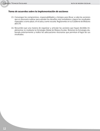 Consejos Técnicos Escolares	 ruta de mejora escolar
12
Toma de acuerdos sobre la implementación de acciones
15.	Convengan los compromisos, responsabilidades y tiempos para llevar a cabo las acciones
que es necesario realizar para atender los desafíos más inmediatos y lograr los resultados
esperados a corto plazo, en el aula y como escuela. Regístrenlos en su Cuaderno de Bitácora
del CTE.
16.	Recuerden que una manera de organizar y articular las acciones que hayan decidido im-
plementar es mediante la Estrategia Global de Mejora Escolar. Retomen la Estrategia ela-
borada anteriormente y realice las adecuaciones necesarias que permitan el logro de sus
resultados.
 