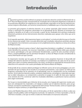 5
Introducción
Durante la primera sesión ordinaria se propuso al colectivo docente concluir la Planeación de su
Ruta de Mejora Escolar, incorporando los resultados de la evaluación diagnóstica realizada en
la escuela para identificar las asignaturas y los aprendizajes esperados en los que los alumnos pre-
sentan mayores dificultades, así como los conocimientos y habilidades que se necesitan fortalecer.
La presente guía propone al colectivo docente, en su primer apartado ¿Qué avances tenemos?,
revisar y contrastar los progresos alcanzados en el aprendizaje de los alumnos al reconocer los
cambios y desafíos en el aula y en la escuela, a partir de los resultados de la primera evaluación
bimestral y producto de las intervenciones docentes realizadas para apoyar a los niños que así lo
requirieron.
En el segundo apartado, ¿Qué esperamos lograr a corto plazo?, se invita al colectivo que en función
de los avances por grado, ciclo y escuela determine qué resultados educativos pretende alcanzar
en el siguiente mes o bimestre y así avanzar en el cumplimiento de los objetivos y metas de su Ruta
de Mejora Escolar.
En el apartado ¿Cómo lo vamos a hacer? ¿Qué requerimos fortalecer o modificar?, el colectivo do-
cente identifica las acciones, los recursos, materiales y acervos bibliográficos útiles para atender
los nuevos aprendizajes y los que continuarán fortaleciendo; a partir de esto acuerdan compro-
misos y responsabilidades que les permitan fortalecer su Ruta de Mejora Escolar considerando la
nueva información con que cuentan.
Es importante recordar que las guías de CTE tienen como propósito favorecer el desarrollo del
trabajo del colectivo docente en Consejo y no implican el cumplimiento de cada una de las activi-
dades para cubrir un trámite administrativo. Por tanto, no limitan la capacidad de innovación de los
colectivos en la atención a las cuatro prioridades del Sistema Básico de Mejora.
El desarrollo de las sesiones deberá privilegiar la reflexión acerca de la tarea pedagógica y la com-
prensión de que la mejora de la escuela es un proceso permanente, cuyo avance se mide por los
progresos sostenidos de los alumnos en el aprendizaje; esto en comparación con los resultados
previos. Así el colectivo docente analiza, comparte experiencias, estrategias y materiales que apo-
yan su labor educativa y se compromete a ponerlos en juego en el salón de clase para regresar
a las sesiones de CTE a conversar sobre los resultados obtenidos y a plantearse nuevas acciones
para seguir avanzando.
Por lo que es recomendable que el director de la escuela, con el apoyo del supervisor escolar, pre-
pare con anticipación los materiales y el trabajo a realizar con el colectivo docente, para así ga-
rantizar una buena coordinación y organización del Consejo Técnico Escolar, como un espacio que
impulsa la mejora continua y el aprendizaje entre pares.
Acerca del Modelo Educativo 2016, entre el 20 de julio y el 30 de septiembre se llevó a cabo una
amplia consulta pública sobre la Propuesta Curricular. Se realizaron 14 foros nacionales y más de
190 foros estatales, a los que se invitó a todos los interesados en el proceso educativo.
 