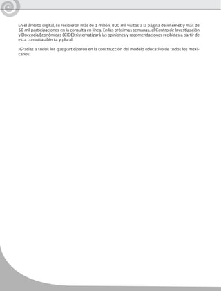 En el ámbito digital, se recibieron más de 1 millón, 800 mil visitas a la página de internet y más de
50 mil participaciones en la consulta en línea. En las próximas semanas, el Centro de Investigación
y Docencia Económicas (CIDE) sistematizará las opiniones y recomendaciones recibidas a partir de
esta consulta abierta y plural.
¡Gracias a todos los que participaron en la construcción del modelo educativo de todos los mexi-
canos!
 