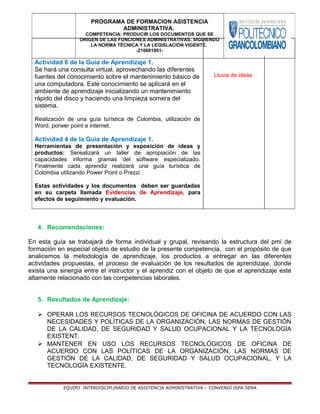 Actividad 6 de la Guía de Aprendizaje 1.
Se hará una consulta virtual, aprovechando las diferentes
fuentes del conocimiento sobre el mantenimiento básico de
una computadora. Este conocimiento se aplicará en el
ambiente de aprendizaje inicializando un mantenimiento
rápido del disco y haciendo una limpieza somera del
sistema.
Realización de una guía turística de Colombia, utilización de
Word, porwer point e internet.
Actividad 4 de la Guía de Aprendizaje 1.
Herramientas de presentación y exposición de ideas y
productos: Serealizará un taller de apropiación de las
capacidades informa gramas del software especializado.
Finalmente cada aprendiz realizará una guía turística de
Colombia utilizando Power Point o Prezzi .
Estas actividades y los documentos deben ser guardadas
en su carpeta llamada Evidencias de Aprendizaje, para
efectos de seguimiento y evaluación.
Lluvia de ideas
4. Recomendaciones:
En esta guía se trabajará de forma individual y grupal, revisando la estructura del pmi de
formación en especial objeto de estudio de la presente competencia, con el propósito de que
analicemos la metodología de aprendizaje, los productos a entregar en las diferentes
actividades propuestas, el proceso de evaluación de los resultados de aprendizaje, donde
exista una sinergia entre el instructor y el aprendiz con el objeto de que el aprendizaje este
altamente relacionado con las competencias laborales.
5. Resultados de Aprendizaje:
 OPERAR LOS RECURSOS TECNOLÓGICOS DE OFICINA DE ACUERDO CON LAS
NECESIDADES Y POLÍTICAS DE LA ORGANIZACIÓN, LAS NORMAS DE GESTIÓN
DE LA CALIDAD, DE SEGURIDAD Y SALUD OCUPACIONAL Y LA TECNOLOGÍA
EXISTENT.
 MANTENER EN USO LOS RECURSOS TECNOLÓGICOS DE OFICINA DE
ACUERDO CON LAS POLÍTICAS DE LA ORGANIZACIÓN, LAS NORMAS DE
GESTIÓN DE LA CALIDAD, DE SEGURIDAD Y SALUD OCUPACIONAL, Y LA
TECNOLOGÍA EXISTENTE.
EQUIPO INTERDISCIPLINARIO DE ASISTENCIA ADMINISTRATIVA – CONVENIO ISPA-SENA
PROGRAMA DE FORMACION ASISTENCIA
ADMINISTRATIVA.
COMPETENCIA: PRODUCIR LOS DOCUMENTOS QUE SE
ORIGEN DE LAS FUNCIONES ADMINISTRATIVAS, SIGUIENDO
LA NORMA TÉCNICA Y LA LEGISLACIÓN VIGENTE.
-210601001-
 