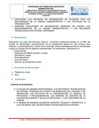  GESTIONAR LOS SISTEMAS DE INFORMACIÓN DE ACUERDO CON LAS
NECESIDADES DE LA UNIDAD ADMINISTRATIVA Y LAS POLÍTICAS DE LA
ORGANIZACIÓN.
 GENERAR SOLUCIONES DE INFORMACIÓN TENIENDO EN CUENTA LOS
REQUERIMIENTOS DE LA UNIDAD ADMINISTRATIVA Y LOS RECURSOS
TECNOLÓGICOS DE OFICINA, DISPONIBLE
6. Metodología:
Orientación por parte del instructor sobre la formación profesional basado en el PMI, del
modelo de aprendizaje, reconocimiento de la competencia laboral en esta primera fase
(Análisis y contextualización). Dentro de la actividad “planea estratégicamente la metodología
a seguir en el logro de los objetivos empresariales” los aprendices participaran en:
- Exposiciones.
- Desarrollo de talleres escritos y orales.
- Simulación y juego.
- Dramatizaciones.
- Lluvia de ideas
- Solución de problemática dada
7. Ambientes de Aprendizaje:
• Plataforma virtual.
• Aula
8. Evaluación
Criterios de Evaluación:
 # UTILIZA DE MANERA RESPONSABLE LOS RECURSOS TECNOLÓGICOS
DE OFICINA, TENIENDO EN CUENTA LOS MANUALES DEL USUARIO Y DE
OPERACIÓN, LAS POLÍTICAS DE LA ORGANIZACIÓN, EL MANUAL DE
PROCESOS Y PROCEDIMIENTOS, LAS NORMAS DE GESTIÓN DE LA
CALIDAD,SEGURIDAD Y SALUD OCUPACIONAL Y LAS FUNCIONES DE LA
UNIDAD
 # BRINDA DE MANERA DILIGENTE SOPORTE TÉCNICO Y OPERATIVO, A
LOS USUARIOS, DE LOS RECURSOS TECNOLÓGICOS DE OFICINA.
EQUIPO INTERDISCIPLINARIO DE ASISTENCIA ADMINISTRATIVA – CONVENIO ISPA-SENA
PROGRAMA DE FORMACION ASISTENCIA
ADMINISTRATIVA.
COMPETENCIA: PRODUCIR LOS DOCUMENTOS QUE SE
ORIGEN DE LAS FUNCIONES ADMINISTRATIVAS, SIGUIENDO
LA NORMA TÉCNICA Y LA LEGISLACIÓN VIGENTE.
-210601001-
 