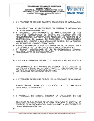  # ⦁ PROPONE DE MANERA OBJETIVA SOLUCIONES DE INFORMACIÓN
DE ACUERDO CON LAS NECESIDADES DEL SISTEMA DE INFORMACIÓN
DE LA UNIDAD ADMINISTRATIVA.
 # PROGRAMA OPORTUNAMENTE EL MANTENIMIENTO DE LOS
RECURSOS TECNOLÓGICOS DE OFICINA, DE ACUERDO CON LOS
REQUERIMIENTOS, EL PRESUPUESTO ASIGNADO, LAS POLÍTICAS DE LA
ORGANIZACIÓN, EL MANUAL DE PROCESOS Y PROCEDIMIENTOS,
MANUAL DEL USUARIO Y LAS NORMAS DE GESTIÓN DE LA CALIDAD,
NOTIFICANDO AL USUARIO FECHA Y HORA.
 # BRINDA DE MANERA DILIGENTE SOPORTE TÉCNICO Y OPERATIVO, A
LOS USUARIOS, DE LOS RECURSOS TECNOLÓGICOS DE OFICINA.
 # INSTALA CUIDADOSAMENTE LAS ACTUALIZACIONES (UPDATE)
REQUERIDAS POR EL SISTEMA OPERATIV

 ⦁ APLICA RESPONSABLEMENTE LOS MANUALES DE PROCESOS Y
PROCEDIMIENTOS, LAS NORMAS DE GESTIÓN DE LA CALIDAD, DE
SEGURIDAD Y SALUD OCUPACIONAL PARA EL FUNCIONAMIENTO DE
LOS RECURSOS TECNOLÓGICOS DE OFICINA.

 ⦁ INTERPRETA DE MANERA CRÍTICA LAS NECESIDADES DE LA UNIDAD
ADMINISTRATIVA, PARA LA UTILIZACIÓN DE LOS RECURSOS
TECNOLÓGICOS DE OFICINA.

 ⦁ PROGRAMA DE MANERA OBJETIVA LA UTILIZACIÓN DE LOS
RECURSOS TECNOLÓGICOS DE OFICINA, TENIENDO EN CUENTA LAS
POLÍTICAS DE LA ORGANIZACIÓN, LAS FUNCIONES Y NECESIDADES DE
LA UNIDAD ADMINISTRATIVA.

EQUIPO INTERDISCIPLINARIO DE ASISTENCIA ADMINISTRATIVA – CONVENIO ISPA-SENA
PROGRAMA DE FORMACION ASISTENCIA
ADMINISTRATIVA.
COMPETENCIA: PRODUCIR LOS DOCUMENTOS QUE SE
ORIGEN DE LAS FUNCIONES ADMINISTRATIVAS, SIGUIENDO
LA NORMA TÉCNICA Y LA LEGISLACIÓN VIGENTE.
-210601001-
 