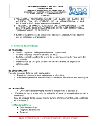  *ADMINISTRA RESPONSABLEMENTE LAS BASES DE DATOS, DE
ACUERDO CON LAS POLÍTICAS DE LA ORGANIZACIÓN Y LAS
NECESIDADES DE LA UNIDAD ADMINISTRATIVA.
 - REGISTRA DE MANERA CUIDADOSA LAS ACTUALIZACIONES TANTO
DEL SITIO WEB, COMO DE LAS BASES DE DATOS PARA DEMOSTRAR LA
TRAZABILIDAD DE LOS PROCESOS.
 Establece las prioridades de ejecución de actividades y los recursos de acuerdo
con las políticas de la organización.
.
9. Evidencia de Aprendizaje:
DE PRODUCTO:
- Cuadro comparativo de las generaciones de computadoras.
- Cuadro sinóptico referente al tema de TGS
- Cartilla explicativa referente a uno de los componentes del hardware del
computador.
- Presentación de una guía turística en la herramienta de exposición
seleccionada.
-
DE CONOCIMIENTO:
Formular preguntas de forma oral y escrita sobre:
- Exposición referente al tema: orígenes de la informática.
- Cuestionario general de evaluación de conocimientos de los temas vistos en la guia
- .
DE DESEMPEÑO:
• Observación del desempeño durante la realización de la actividad 5
• Participación en la mesa redonda referente al tema de conceptualización de la
informática.
• Lista de chequeo de los pasos a realizar durante el mantenimiento básico establecido
en la actividad 6
•
10.Material del Curso:
• Guía de aprendizaje.
• Programa de formación.
• Proyecto.
EQUIPO INTERDISCIPLINARIO DE ASISTENCIA ADMINISTRATIVA – CONVENIO ISPA-SENA
PROGRAMA DE FORMACION ASISTENCIA
ADMINISTRATIVA.
COMPETENCIA: PRODUCIR LOS DOCUMENTOS QUE SE
ORIGEN DE LAS FUNCIONES ADMINISTRATIVAS, SIGUIENDO
LA NORMA TÉCNICA Y LA LEGISLACIÓN VIGENTE.
-210601001-
 
