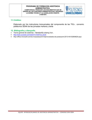 11.Créditos:
Elaborado por los instructores transversales del componente de las TICs . convenio
politécnico SENA de las jornadas mañana y tarde
12. Bibliografía y cibergrafía
• Teoría general de sistemas – Bertalanffy ludwing Von.
• http://www.youtube.com/watch?v=CbkYvZ_GxxA
• http://office.microsoft.com/es-mx/powerpoint-help/novedades-de-powerpoint-2013-HA102809628.aspx
EQUIPO INTERDISCIPLINARIO DE ASISTENCIA ADMINISTRATIVA – CONVENIO ISPA-SENA
PROGRAMA DE FORMACION ASISTENCIA
ADMINISTRATIVA.
COMPETENCIA: PRODUCIR LOS DOCUMENTOS QUE SE
ORIGEN DE LAS FUNCIONES ADMINISTRATIVAS, SIGUIENDO
LA NORMA TÉCNICA Y LA LEGISLACIÓN VIGENTE.
-210601001-
 