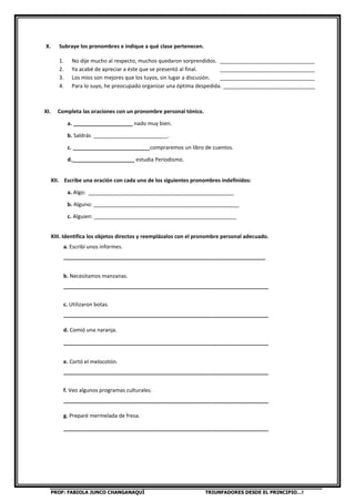 PROF: FABIOLA JUNCO CHANGANAQUÍ TRIUNFADORES DESDE EL PRINCIPIO…!
X. Subraye los pronombres e indique a qué clase pertenecen.
1. No dije mucho al respecto, muchos quedaron sorprendidos. ________________________________
2. Ya acabé de apreciar a éste que se presentó al final. ________________________________
3. Los míos son mejores que los tuyos, sin lugar a discusión. ________________________________
4. Para lo suyo, he preocupado organizar una óptima despedida. _______________________________
XI. Completa las oraciones con un pronombre personal tónico.
a. ____________________ nado muy bien.
b. Saldrás _________________________.
c. __________________________compraremos un libro de cuentos.
d._____________________ estudia Periodismo.
XII. Escribe una oración con cada uno de los siguientes pronombres indefinidos:
a. Algo: _________________________________________________
b. Alguno: _________________________________________________
c. Alguien: ________________________________________________
XIII. Identifica los objetos directos y reemplázalos con el pronombre personal adecuado.
a. Escribí unos informes.
____________________________________________________________________
b. Necesitamos manzanas.
_____________________________________________________________________
c. Utilizaron botas.
_____________________________________________________________________
d. Comió una naranja.
_____________________________________________________________________
e. Cortó el melocotón.
_____________________________________________________________________
f. Veo algunos programas culturales.
_____________________________________________________________________
g. Preparé mermelada de fresa.
_____________________________________________________________________
 