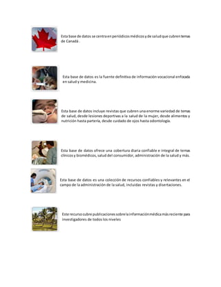 Esta base de datos se centraenperiódicosmédicosyde saludque cubrentemas
de Canadá .
Esta base de datos es la fuente definitiva de información vocacional enfocada
en salud y medicina.
Esta base de datos incluye revistas que cubren una enorme variedad de temas
de salud, desde lesiones deportivas a la salud de la mujer, desde alimentos y
nutrición hasta partería, desde cuidado de ojos hasta odontología.
Esta base de datos ofrece una cobertura diaria confiable e integral de temas
clínicosy biomédicos,salud del consumidor, administración de la salud y más.
Esta base de datos es una colección de recursos confiables y relevantes en el
campo de la administración de la salud, incluidas revistas y disertaciones.
Este recursocubre publicacionessobrelainformaciónmédicamásreciente para
investigadores de todos los niveles
 