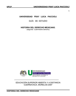 UFLP UNIVERSIDAD FRAY LUCA PACCIOLI
1
UNIVERSIDAD FRAY LUCA PACCIOLI
GUÍA DE ESTUDIO
HISTORIA DEL DERECHO MEXICANO.
(segundo cuatrimestre derecho)
CIENCIA
CULTURA
PROGRESO
FRAY LUCA PACCIOLI
POR LA CIENCIA, LA CULTURA Y EL
PROGRESO DE LA SOCIEDAD
EDUCACIÓN SUPERIOR ABIERTA Y A DISTANCIA
CUERNAVACA, MORELOS 2007
HISTORIA DEL DERECHO MEXICANO
 