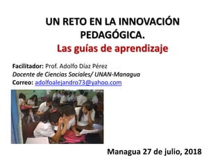 Facilitador: Prof. Adolfo Díaz Pérez
Docente de Ciencias Sociales/ UNAN-Managua
Correo: adolfoalejandro73@yahoo.com
Managua 27 de julio, 2018
UN RETO EN LA INNOVACIÓN
PEDAGÓGICA.
Las guías de aprendizaje
 