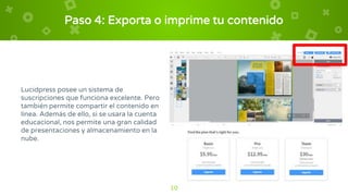 Paso 4: Exporta o imprime tu contenido
Lucidpress posee un sistema de
suscripciones que funciona excelente. Pero
también permite compartir el contenido en
línea. Además de ello, si se usara la cuenta
educacional, nos permite una gran calidad
de presentaciones y almacenamiento en la
nube.
10
 