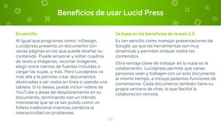 Es sencillo
Al igual que programas como InDesign,
Lucidpress presenta un documento con
varias páginas en las que puede diseñar su
contenido. Puede arrastrar y soltar cuadros
de texto e imágenes, recortar imágenes,
elegir entre cientos de fuentes incluidas o
cargar las suyas, y más. Pero Lucidpress va
más allá y le permite crear documentos
destinados a ser vistos en línea o usando una
tableta. Si lo desea, puede incluir videos de
YouTube y áreas de desplazamiento en su
documento, terminando con un híbrido
interesante que se ve tan pulido como un
folleto tradicional mientras combina la
interactividad sin problemas.
Beneficios de usar Lucid Press
Se basa en los beneficios de la web 2.0
Es tan sencillo como manejar presentaciones de
Google, ya que las herramientas son muy
dinámicas y permiten enlazar todos los
contenidos.
Otra ventaja clave de trabajar en la nube es la
colaboración. Lucidpress permite que varias
personas vean y trabajen con un solo documento
al mismo tiempo, e incluye potentes funciones de
comentarios. Cada documento también tiene su
propia ventana de chat, lo que facilita la
colaboración remota.
11
 