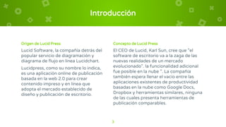 Introducción
Origen de Lucid Press
Lucid Software, la compañía detrás del
popular servicio de diagramación y
diagrama de flujo en línea Lucidchart.
Lucidpress, como su nombre lo indica,
es una aplicación online de publicación
basada en la web 2.0 para crear
contenido impreso y en línea que
adopta el mercado establecido de
diseño y publicación de escritorio.
Concepto de Lucid Press
El CEO de Lucid, Karl Sun, cree que "el
software de escritorio va a la zaga de las
nuevas realidades de un mercado
evolucionado". la funcionalidad adicional
fue posible en la nube ”. La compañía
también espera llenar el vacío entre las
aplicaciones existentes de productividad
basadas en la nube como Google Docs,
Dropbox y herramientas similares, ninguna
de las cuales presenta herramientas de
publicación comparables.
3
 