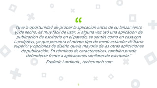 “Tuve la oportunidad de probar la aplicación antes de su lanzamiento
y, de hecho, es muy fácil de usar. Si alguna vez usó una aplicación de
publicación de escritorio en el pasado, se sentirá como en casa con
Lucidpress, ya que presenta el mismo tipo de menú estándar de barra
superior y opciones de diseño que la mayoría de las otras aplicaciones
de publicación. En términos de características, también puede
defenderse frente a aplicaciones similares de escritorio.”
Frederic Lardinois , techcrunch.com
5
 