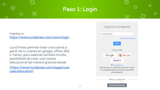 Paso 1: Login
Ingresa a:
https://www.lucidpress.com/users/login
Lucid Press permite crear una cuenta a
partir de tu cuenta en google, office 365
o Yahoo, pero además también brinda
posibilidad de crear una cuenta
educacional de manera gratuita desde
(https://www.lucidpress.com/pages/use
case/education)
7
 