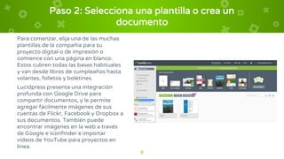 Paso 2: Selecciona una plantilla o crea un
documento
Para comenzar, elija una de las muchas
plantillas de la compañía para su
proyecto digital o de impresión o
comience con una página en blanco.
Estos cubren todas las bases habituales
y van desde libros de cumpleaños hasta
volantes, folletos y boletines.
Lucidpress presenta una integración
profunda con Google Drive para
compartir documentos, y le permite
agregar fácilmente imágenes de sus
cuentas de Flickr, Facebook y Dropbox a
sus documentos. También puede
encontrar imágenes en la web a través
de Google e Iconfinder e importar
videos de YouTube para proyectos en
línea.
8
 
