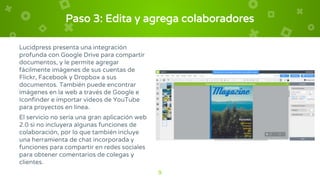 Paso 3: Edita y agrega colaboradores
Lucidpress presenta una integración
profunda con Google Drive para compartir
documentos, y le permite agregar
fácilmente imágenes de sus cuentas de
Flickr, Facebook y Dropbox a sus
documentos. También puede encontrar
imágenes en la web a través de Google e
Iconfinder e importar videos de YouTube
para proyectos en línea.
El servicio no sería una gran aplicación web
2.0 si no incluyera algunas funciones de
colaboración, por lo que también incluye
una herramienta de chat incorporada y
funciones para compartir en redes sociales
para obtener comentarios de colegas y
clientes.
9
 