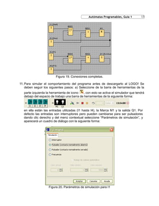 13
Figura 19. Conexiones completas.
11. Para simular el comportamiento del programa antes de descargarlo al LOGO! Se
deben seguir los siguientes pasos: a) Seleccione de la barra de herramientas de la
parte izquierda la herramienta de icono , con esto se activa el simulador que tendrá
debajo del espacio de trabajo una barra de herramientas de la siguiente forma:
en ella están las entradas utilizadas (I1 hasta I4), la Marca M1 y la salida Q1. Por
defecto las entradas son interruptores pero pueden cambiarse para ser pulsadores
dando clic derecho y del menú contextual seleccione “Parámetros de simulación”, y
aparecerá un cuadro de diálogo con la siguiente forma:
Figura 20. Parámetros de simulación para I1
Autómatas Programables, Guía 1
 