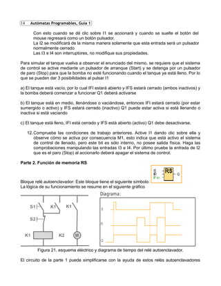 14
Con esto cuando se dé clic sobre I1 se accionará y cuando se suelte el botón del
mouse regresará como un botón pulsador.
La I2 se modificará de la misma manera solamente que esta entrada será un pulsador
normalmente cerrado
Las I3 e I4 son interruptores, no modifique sus propiedades.
Para simular el tanque vuelva a observar el enunciado del mismo, se requiere que el sistema
de control se active mediante un pulsador de arranque (Start) y se detenga por un pulsador
de paro (Stop) para que la bomba no esté funcionando cuando el tanque ya está lleno. Por lo
que se pueden dar 3 posibilidades al pulsar I1
a) El tanque está vacío, por lo cual IFI estará abierto y IFS estará cerrado (ambos inactivos) y
la bomba deberá comenzar a funcionar Q1 deberá activarse
b) El tanque está en medio, llenándose o vaciándose, entonces IFI estará cerrado (por estar
sumergido o activo) y IFS estará cerrado (inactivo) Q1 puede estar activa si está llenando o
inactiva si está vaciando
c) El tanque está lleno, IFI está cerrado y IFS está abierto (activo) Q1 debe desactivarse.
12.Compruebe las condiciones de trabajo anteriores. Active I1 dando clic sobre ella y
observe cómo se activa por consecuencia M1, esto indica que está activo el sistema
de control de llenado, pero este bit es sólo interno, no posee salida física. Haga las
comprobaciones manipulando las entradas I3 e I4. Por último pruebe la entrada de I2
que es el paro (Stop) al accionarlo deberá apagar el sistema de control.
Parte 2. Función de memoria RS
Bloque relé autoenclavador: Este bloque tiene el siguiente símbolo:
La lógica de su funcionamiento se resume en el siguiente gráfico
S2
K1 M
S1 K1 K1
K2
S
R
Q
Diagrama:
Figura 21. esquema eléctrico y diagrama de tiempo del relé autoenclavador.
El circuito de la parte 1 puede simplificarse con la ayuda de estos relés autoenclavadores
Autómatas Programables, Guía 1
 