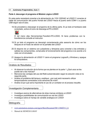 18
Parte 4. descargar el programa el Módulo Lógico LOGO!
En esta parte necesitará conectar a la alimentación de 110V /220VAC al LOGO! Y conectar el
cable de comunicación del puerto frontal del LOGO! Hacia el puerto serie COM1 o a puerto
USB según sea el caso.
18.Se procederá a descargar el programa de la última parte. Si ya todo el hardware está
conectado, active el icono de descarga al PC-LOGO!:
O del menú elija Herramientas-Transferir-PC-LOGO. Si tiene problemas con la
transferencia consulte al instructor.
19.Si ya todo el programa se descargó correctamente pida asesoría de cómo ver los
bloques en el modo de edición en la pantalla del LOGO!
20.Si dispone de un sistema con pulsadores y lámparas para conectar a las entradas y
salidas los componentes, compruebe el funcionamiento del programa si es acorde a lo
visto con el simulador.
21.Apague la alimentación al LOGO! Y cierre el programa Logosoft y Windows y apague
la computadora.
• Al observar la solución de la forma que se plantea en la parte 1 ¿Qué usos se les
puede dar a las marcas?
• Mencione las ventajas del uso del Relé autoenclavador según la solución vista en la
segunda parte.
• Analice el problema del tanque y explique: ¿por qué será necesario utilizar
temporizadores conectados a los sensores de nivel?.
• Analice el por qué sería importante el uso de un contador en el proceso resuelto.
• Investigue acerca de alternativas de otras marcas similares a LOGO!
• Investigue posibilidades de comunicación en red de LOGO!
• Investigue sobre el manejo de variable analógica en LOGO!
• www.automation.siemens.com/ngcm/ShowDocument?ID=1386055-3_l1
• Manual de SIEMENS LOGO!
Análisis de Resultados
Autómatas Programables, Guía 1
Investigación Complementaria
Bibliografía
 