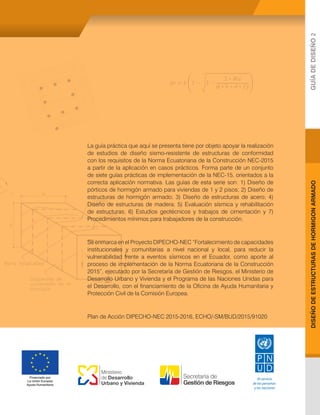 DISEÑO
DE
ESTRUCTURAS
DE
HORMIGON
ARMADO
GUÍA
DE
DISEÑO
2
Al servicio
de las personas
y las naciones
Financiado por
La Unión Europea
Ayuda Humanitaria
Ministerio
de Desarrollo
Urbano y Vivienda
La guía práctica que aquí se presenta tiene por objeto apoyar la realización
de estudios de diseño sismo-resistente de estructuras de conformidad
con los requisitos de la Norma Ecuatoriana de la Construcción NEC-2015
a partir de la aplicación en casos prácticos. Forma parte de un conjunto
de siete guías prácticas de implementación de la NEC-15, orientados a la
correcta aplicación normativa. Las guías de esta serie son: 1) Diseño de
pórticos de hormigón armado para viviendas de 1 y 2 pisos; 2) Diseño de
estructuras de hormigón armado; 3) Diseño de estructuras de acero; 4)
Diseño de estructuras de madera; 5) Evaluación sísmica y rehabilitación
de estructuras; 6) Estudios geotécnicos y trabajos de cimentación y 7)
Procedimientos mínimos para trabajadores de la construcción.
Se enmarca en el Proyecto DIPECHO-NEC “Fortalecimiento de capacidades
institucionales y comunitarias a nivel nacional y local, para reducir la
vulnerabilidad frente a eventos sísmicos en el Ecuador, como aporte al
proceso de implementación de la Norma Ecuatoriana de la Construcción
2015”, ejecutado por la Secretaría de Gestión de Riesgos, el Ministerio de
Desarrollo Urbano y Vivienda y el Programa de las Naciones Unidas para
el Desarrollo, con el financiamiento de la Oficina de Ayuda Humanitaria y
Protección Civil de la Comisión Europea.
Plan de Acción DIPECHO-NEC 2015-2016, ECHO/-SM/BUD/2015/91020
 