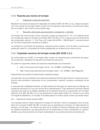 12
GUÍA DE DISEÑO 2
1.1.3	 Requisitos para mezclas de hormigón
a.	 Categorías y clases de exposición
Basado en las clases de exposición asignadas en la tabla 3 [NEC-SE-HM, 3.2.3], y clases de exposi-
ción, las mezclas de hormigón deben cumplir con los requisitos más severos y de restricción indica-
dos en la tabla 4, de la misma norma citada antes.
b.	 Requisitos adicionales para exposición a congelación y deshielo
El hormigón de masa normal y liviano, expuesto a clases de exposición F1, F2, o F3, deberían tener
aire incorporado según lo indicado en la tabla 5 [NEC-SE-HM, 3.2.4]. La tolerancia en el contenido de
aire incorporado, será de +/- 1.5%. Para un f’c mayor de 35 MPa = 356.09 Kg/cm2
, se puede reducir
en 1% el aire incorporado indicado en la tabla 5.
La cantidad en el hormigón de puzolanas, incluida la ceniza volante, humo de sílice y escoria para
exposición clase F3, no excederá los límites establecidos en la tabla 6 de la misma norma.
1.1.4	 Propiedades mecánicas del hormigón armado [NEC-SEHM, 3.3.1]
De conformidad con la NEC, el hormigón debe cumplir con requisitos para condiciones de exposi-
ción ambiental, y satisfacer los requisitos de resistencia estructural.
Se usarán los siguientes valores de resistencia especificada a la compresión:
•	 Valor mínimo para el hormigón normal: f’c= 21 MPa = 214.07 kg/ cm2
•	 Valor máximo para elementos de hormigón liviano: f’c= 35 MPa = 356.78 kg/cm2
Especificación de resistencia determinado mediante pruebas:
La evaluación de los resultados de pruebas de resistencia del hormigón tiene en cuenta que la pro-
ducción está sometida a variaciones en los componentes, medición, pruebas y resultados de los
ensayos.
A causa de esta variabilidad existente, se debe dosificar el hormigón de manera que se obtenga una
resistencia promedio f’cr muy por encima de la especificada f’c. Esta resistencia promedio deberá
calcularse con base en el análisis estadístico de la experiencia previa en la producción de hormigón
[tabla 8 y 9 de NEC-SE-HM, 3.3.1] o considerando un sobre diseño (tabla 10), cuando no se cuenta
con registros estadísticos. En la tabla 10 se debe aplicar en ambos casos el valor que resulte mayor.
f’cr = Resistencia media requerida MPa.
Los requisitos para f’c deben basarse en ensayos de cilindros, hecho y ensayados como se esta-
blece en la sección 9 (NEC-SE-HM). A menos que se especifique lo contrario, f’c debe basarse en
ensayos a los 28 días. Los valores más altos de la resistencia media se obtienen para hormigones
sin registros estadísticos, que generalmente son los elaborados en obra y dosificados en volumen,
debido a que estos presentan una mayor variabilidad por sus propios procesos de producción.
 
