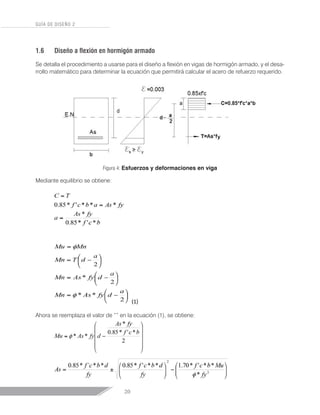 20
GUÍA DE DISEÑO 2
1.6	 Diseño a flexión en hormigón armado
Se detalla el procedimiento a usarse para el diseño a flexión en vigas de hormigón armado, y el desa-
rrollo matemático para determinar la ecuación que permitirá calcular el acero de refuerzo requerido.
Figura 4: Esfuerzos y deformaciones en viga
Mediante equilibrio se obtiene:
Ahora se reemplaza el valor de “” en la ecuación (1), se obtiene:
 